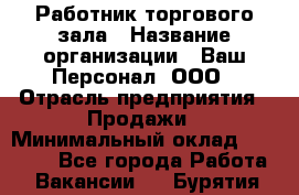 Работник торгового зала › Название организации ­ Ваш Персонал, ООО › Отрасль предприятия ­ Продажи › Минимальный оклад ­ 20 000 - Все города Работа » Вакансии   . Бурятия респ.